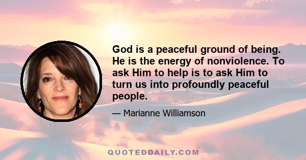 God is a peaceful ground of being. He is the energy of nonviolence. To ask Him to help is to ask Him to turn us into profoundly peaceful people.