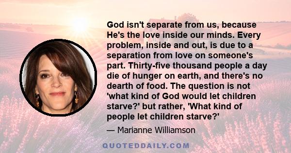 God isn't separate from us, because He's the love inside our minds. Every problem, inside and out, is due to a separation from love on someone's part. Thirty-five thousand people a day die of hunger on earth, and