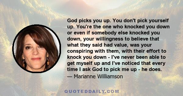 God picks you up. You don't pick yourself up. You're the one who knocked you down or even if somebody else knocked you down, your willingness to believe that what they said had value, was your conspiring with them, with 