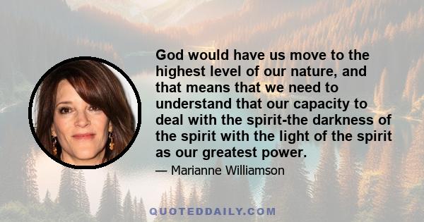 God would have us move to the highest level of our nature, and that means that we need to understand that our capacity to deal with the spirit-the darkness of the spirit with the light of the spirit as our greatest