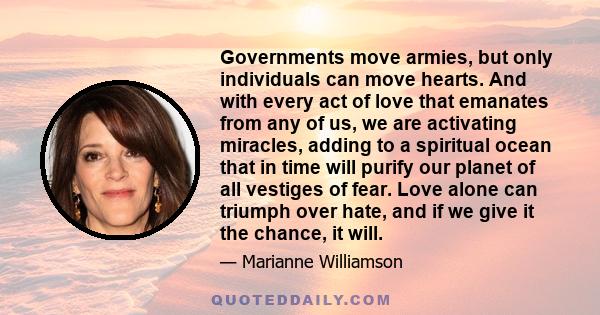 Governments move armies, but only individuals can move hearts. And with every act of love that emanates from any of us, we are activating miracles, adding to a spiritual ocean that in time will purify our planet of all