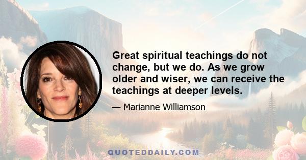 Great spiritual teachings do not change, but we do. As we grow older and wiser, we can receive the teachings at deeper levels.