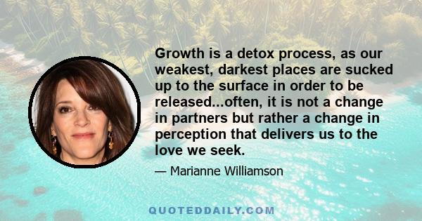 Growth is a detox process, as our weakest, darkest places are sucked up to the surface in order to be released...often, it is not a change in partners but rather a change in perception that delivers us to the love we