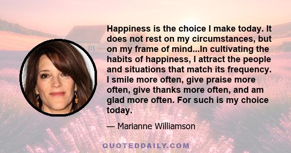 Happiness is the choice I make today. It does not rest on my circumstances, but on my frame of mind...In cultivating the habits of happiness, I attract the people and situations that match its frequency. I smile more