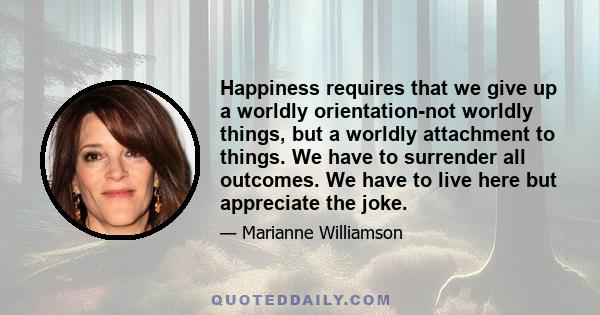 Happiness requires that we give up a worldly orientation-not worldly things, but a worldly attachment to things. We have to surrender all outcomes. We have to live here but appreciate the joke.