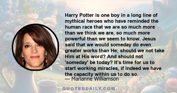 Harry Potter is one boy in a long line of mythical heroes who have reminded the human race that we are so much more than we think we are, so much more powerful than we seem to know. Jesus said that we would someday do