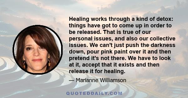 Healing works through a kind of detox: things have got to come up in order to be released. That is true of our personal issues, and also our collective issues. We can't just push the darkness down, pour pink paint over