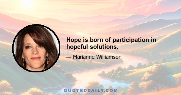 Hope is born of participation in hopeful solutions.