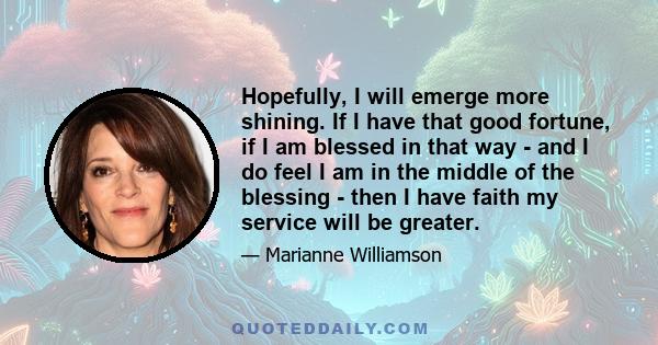 Hopefully, I will emerge more shining. If I have that good fortune, if I am blessed in that way - and I do feel I am in the middle of the blessing - then I have faith my service will be greater.