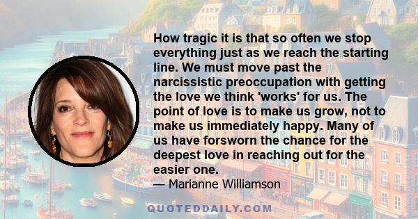 How tragic it is that so often we stop everything just as we reach the starting line. We must move past the narcissistic preoccupation with getting the love we think 'works' for us. The point of love is to make us grow, 