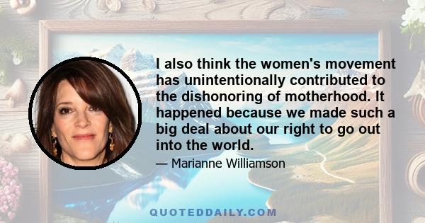 I also think the women's movement has unintentionally contributed to the dishonoring of motherhood. It happened because we made such a big deal about our right to go out into the world.