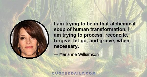 I am trying to be in that alchemical soup of human transformation. I am trying to process, reconcile, forgive, let go, and grieve, when necessary.