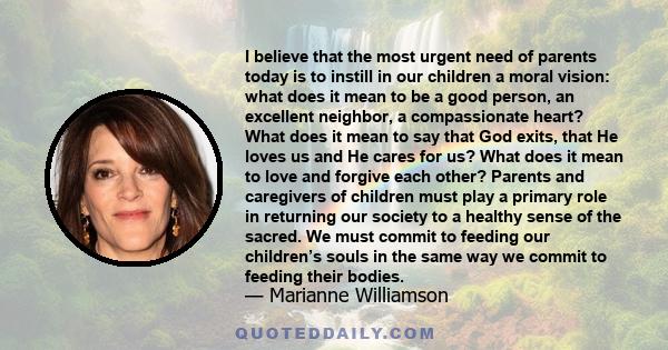 I believe that the most urgent need of parents today is to instill in our children a moral vision: what does it mean to be a good person, an excellent neighbor, a compassionate heart? What does it mean to say that God