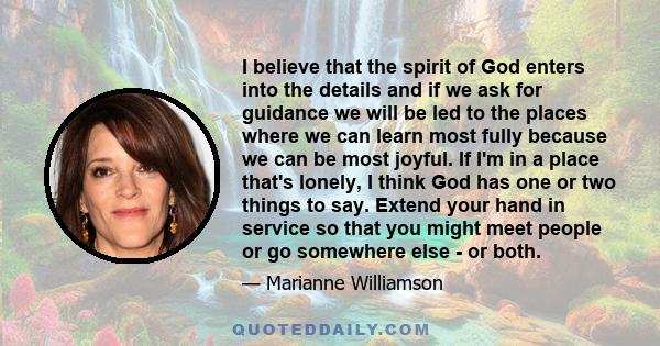 I believe that the spirit of God enters into the details and if we ask for guidance we will be led to the places where we can learn most fully because we can be most joyful. If I'm in a place that's lonely, I think God