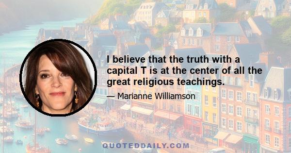 I believe that the truth with a capital T is at the center of all the great religious teachings.