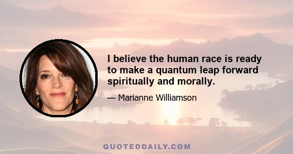 I believe the human race is ready to make a quantum leap forward spiritually and morally.