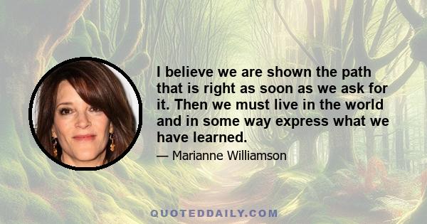 I believe we are shown the path that is right as soon as we ask for it. Then we must live in the world and in some way express what we have learned.