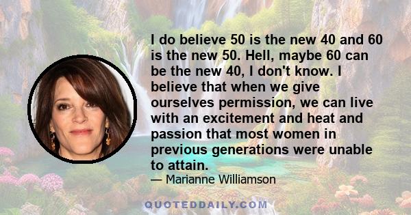 I do believe 50 is the new 40 and 60 is the new 50. Hell, maybe 60 can be the new 40, I don't know. I believe that when we give ourselves permission, we can live with an excitement and heat and passion that most women