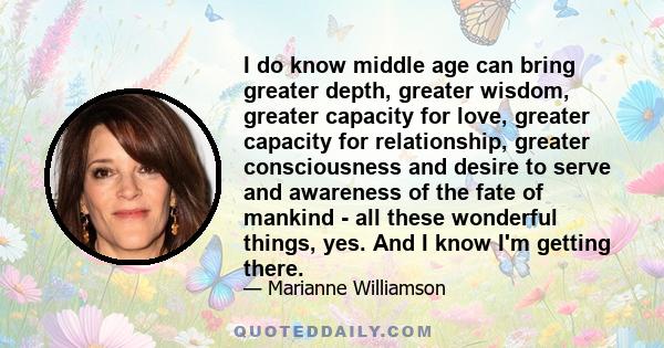 I do know middle age can bring greater depth, greater wisdom, greater capacity for love, greater capacity for relationship, greater consciousness and desire to serve and awareness of the fate of mankind - all these