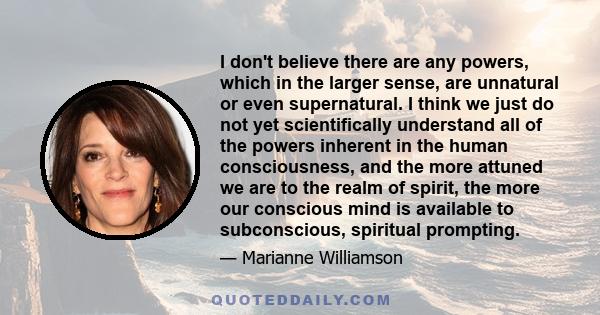 I don't believe there are any powers, which in the larger sense, are unnatural or even supernatural. I think we just do not yet scientifically understand all of the powers inherent in the human consciousness, and the