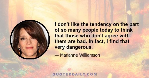 I don't like the tendency on the part of so many people today to think that those who don't agree with them are bad. In fact, I find that very dangerous.