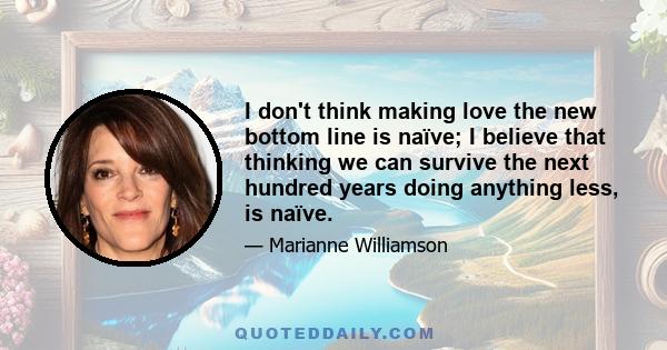 I don't think making love the new bottom line is naïve; I believe that thinking we can survive the next hundred years doing anything less, is naïve.