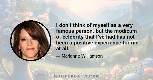 I don't think of myself as a very famous person, but the modicum of celebrity that I've had has not been a positive experience for me at all.