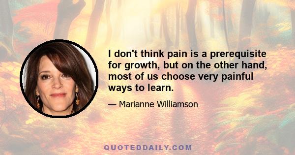 I don't think pain is a prerequisite for growth, but on the other hand, most of us choose very painful ways to learn.