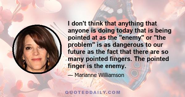 I don't think that anything that anyone is doing today that is being pointed at as the enemy or the problem is as dangerous to our future as the fact that there are so many pointed fingers. The pointed finger is the