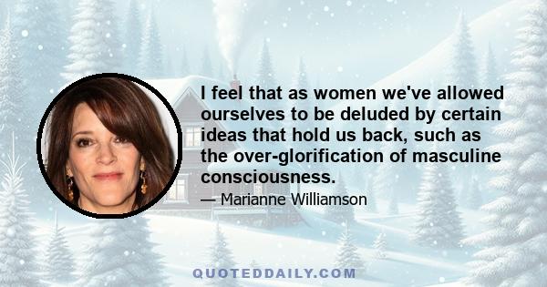 I feel that as women we've allowed ourselves to be deluded by certain ideas that hold us back, such as the over-glorification of masculine consciousness.