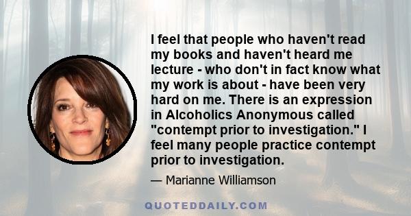 I feel that people who haven't read my books and haven't heard me lecture - who don't in fact know what my work is about - have been very hard on me. There is an expression in Alcoholics Anonymous called contempt prior