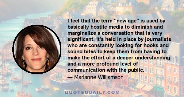 I feel that the term new age is used by basically hostile media to diminish and marginalize a conversation that is very significant. It's held in place by journalists who are constantly looking for hooks and sound bites 