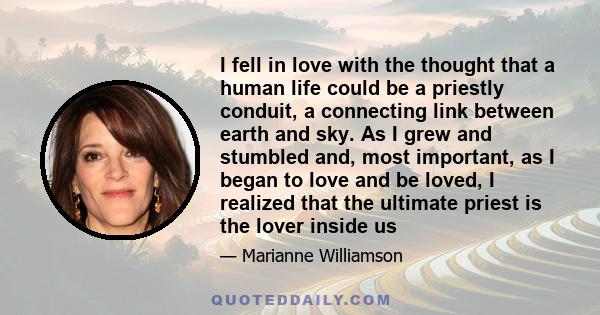 I fell in love with the thought that a human life could be a priestly conduit, a connecting link between earth and sky. As I grew and stumbled and, most important, as I began to love and be loved, I realized that the