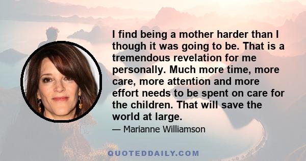 I find being a mother harder than I though it was going to be. That is a tremendous revelation for me personally. Much more time, more care, more attention and more effort needs to be spent on care for the children.