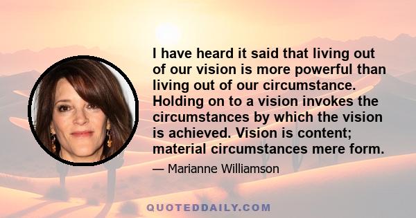 I have heard it said that living out of our vision is more powerful than living out of our circumstance. Holding on to a vision invokes the circumstances by which the vision is achieved. Vision is content; material