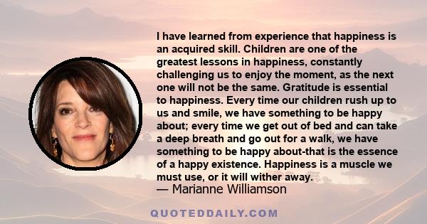 I have learned from experience that happiness is an acquired skill. Children are one of the greatest lessons in happiness, constantly challenging us to enjoy the moment, as the next one will not be the same. Gratitude