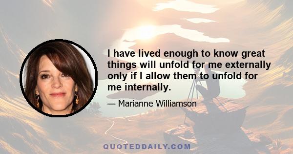 I have lived enough to know great things will unfold for me externally only if I allow them to unfold for me internally.