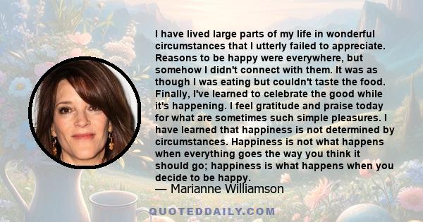 I have lived large parts of my life in wonderful circumstances that I utterly failed to appreciate. Reasons to be happy were everywhere, but somehow I didn't connect with them. It was as though I was eating but couldn't 