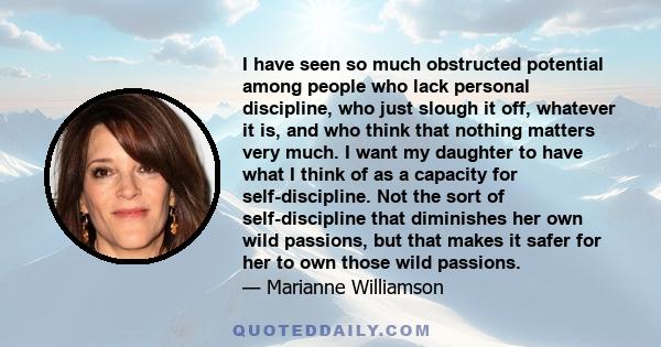 I have seen so much obstructed potential among people who lack personal discipline, who just slough it off, whatever it is, and who think that nothing matters very much. I want my daughter to have what I think of as a