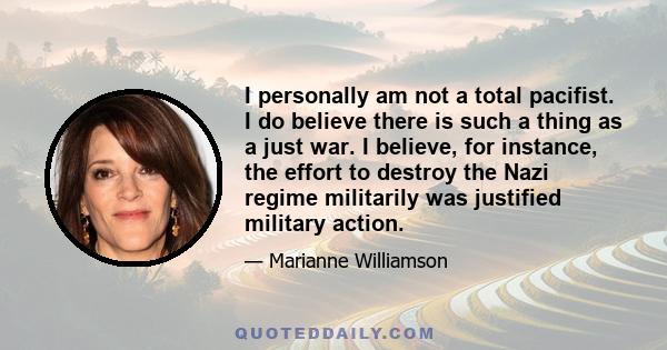 I personally am not a total pacifist. I do believe there is such a thing as a just war. I believe, for instance, the effort to destroy the Nazi regime militarily was justified military action.