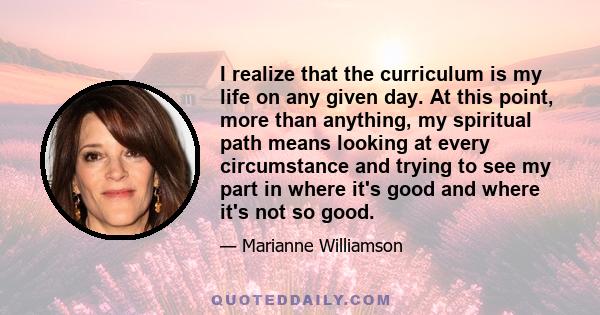 I realize that the curriculum is my life on any given day. At this point, more than anything, my spiritual path means looking at every circumstance and trying to see my part in where it's good and where it's not so good.