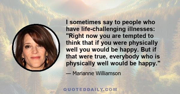 I sometimes say to people who have life-challenging illnesses: Right now you are tempted to think that if you were physically well you would be happy. But if that were true, everybody who is physically well would be