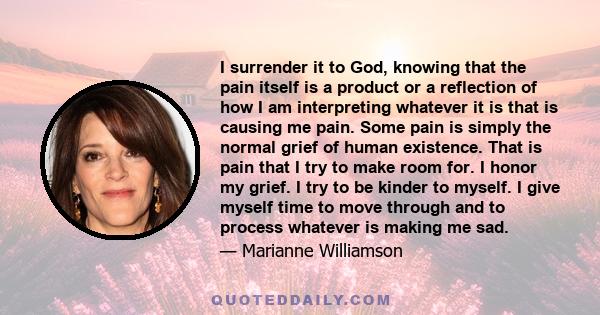 I surrender it to God, knowing that the pain itself is a product or a reflection of how I am interpreting whatever it is that is causing me pain. Some pain is simply the normal grief of human existence. That is pain