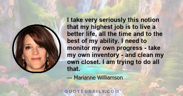 I take very seriously this notion that my highest job is to live a better life, all the time and to the best of my ability. I need to monitor my own progress - take my own inventory - and clean my own closet. I am