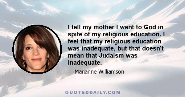 I tell my mother I went to God in spite of my religious education. I feel that my religious education was inadequate, but that doesn't mean that Judaism was inadequate.