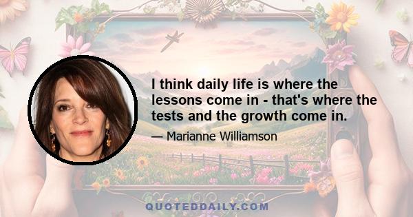 I think daily life is where the lessons come in - that's where the tests and the growth come in.