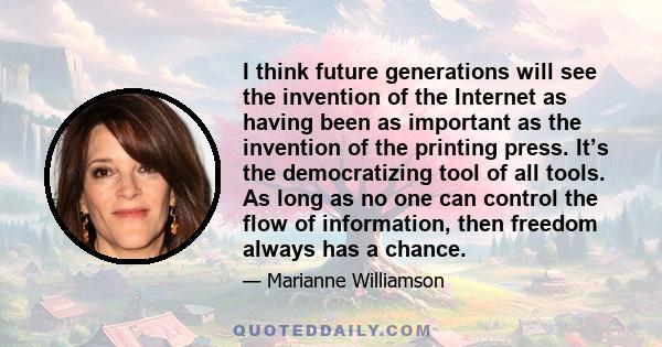 I think future generations will see the invention of the Internet as having been as important as the invention of the printing press. It’s the democratizing tool of all tools. As long as no one can control the flow of