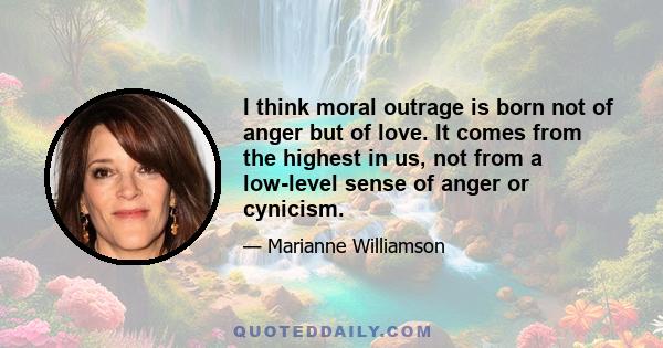 I think moral outrage is born not of anger but of love. It comes from the highest in us, not from a low-level sense of anger or cynicism.