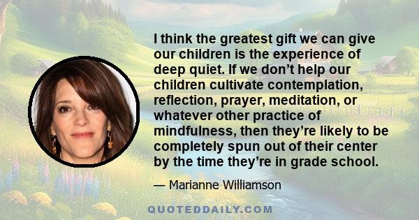 I think the greatest gift we can give our children is the experience of deep quiet. If we don’t help our children cultivate contemplation, reflection, prayer, meditation, or whatever other practice of mindfulness, then