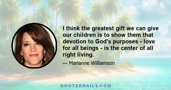 I think the greatest gift we can give our children is to show them that devotion to God's purposes - love for all beings - is the center of all right living.